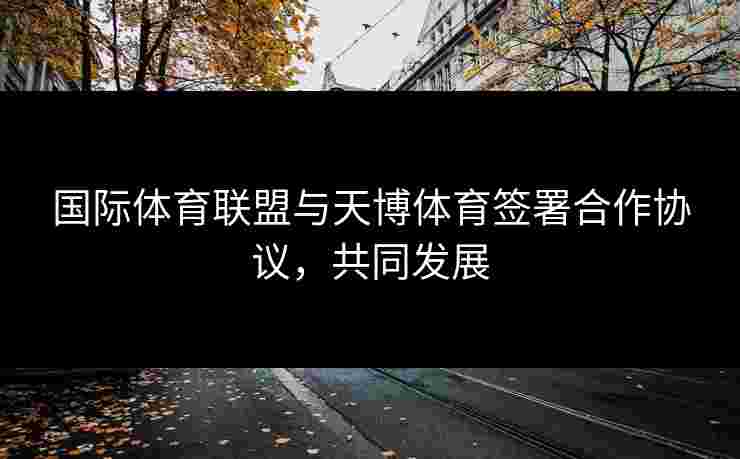 国际体育联盟与天博体育签署合作协议，共同发展