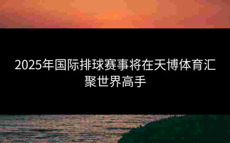 2025年国际排球赛事将在天博体育汇聚世界高手 2025年国际排球赛事将在天博体育汇聚世界高手