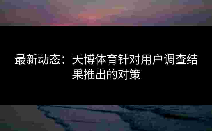 最新动态:天博体育针对用户调查结果推出的对策 最新动态:天博体育针对用户调查结果推出的对策