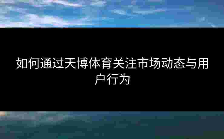 如何通过天博体育关注市场动态与用户行为