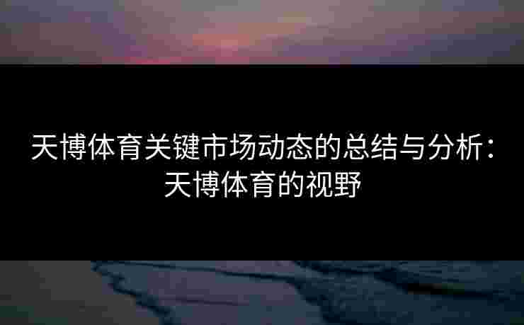 天博体育关键市场动态的总结与分析：天博体育的视野