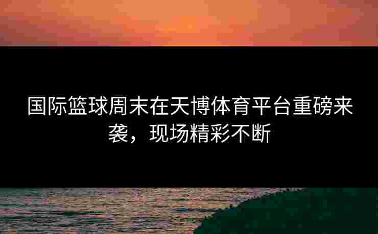 国际篮球周末在天博体育平台重磅来袭，现场精彩不断