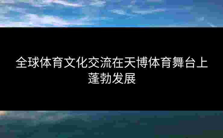 全球体育文化交流在天博体育舞台上蓬勃发展
