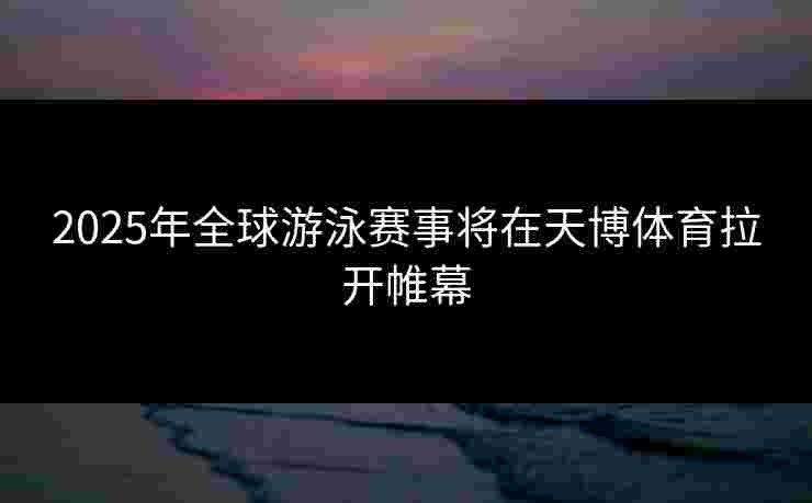 2025年全球游泳赛事将在天博体育拉开帷幕