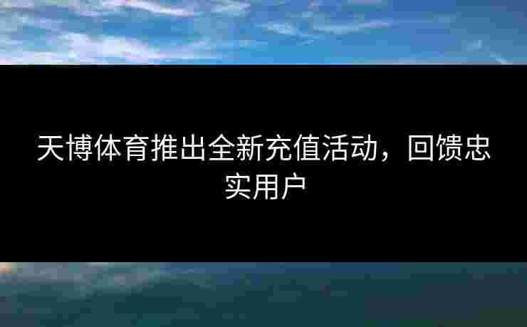 天博体育推出全新充值活动,回馈忠实用户 天博体育推出全新充值活动,回馈忠实用户