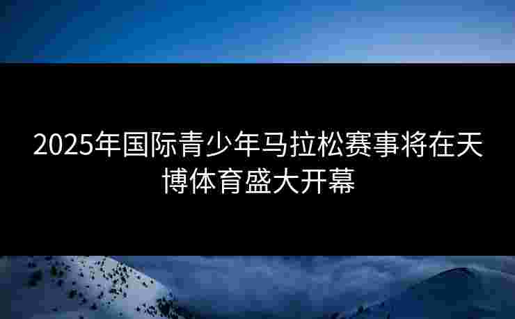 2025年国际青少年马拉松赛事将在天博体育盛大开幕