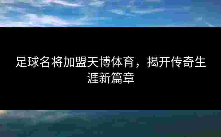 足球名将加盟天博体育,揭开传奇生涯新篇章 足球名将加盟天博体育,揭开传奇生涯新篇章