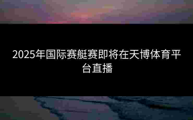 2025年国际赛艇赛即将在天博体育平台直播