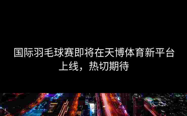 国际羽毛球赛即将在天博体育新平台上线，热切期待