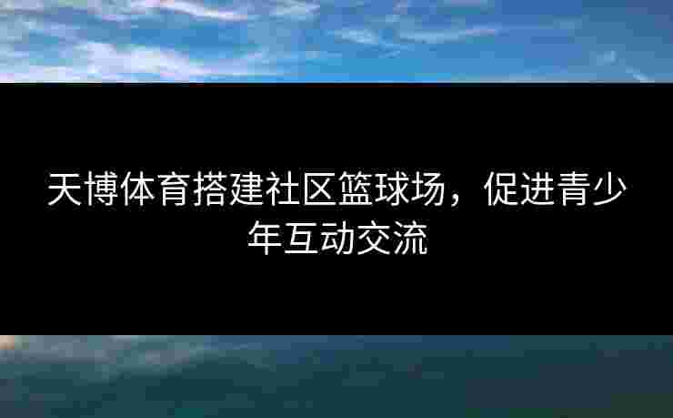 天博体育搭建社区篮球场，促进青少年互动交流