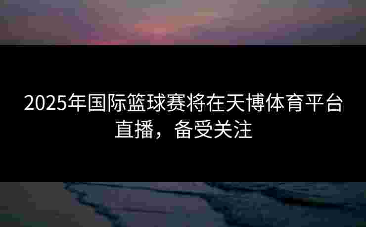 2025年国际篮球赛将在天博体育平台直播，备受关注