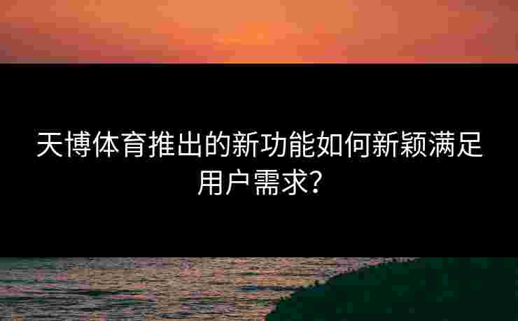 天博体育推出的新功能如何新颖满足用户需求？