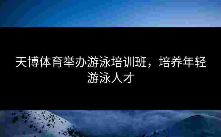 天博体育举办游泳培训班，培养年轻游泳人才