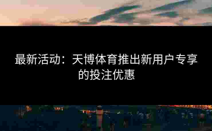 最新活动：天博体育推出新用户专享的投注优惠
